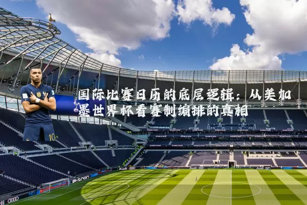 国际比赛日历的底层逻辑:从美加墨世界杯看赛制编排的真相