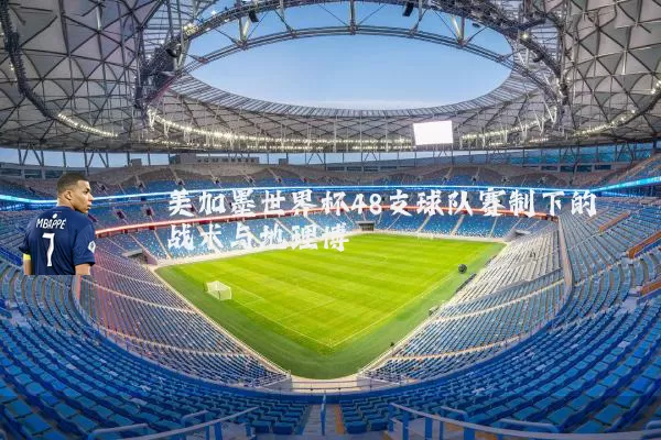美加墨世界杯48支球队赛制下的战术与地理博弈