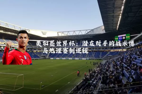 美加墨世界杯：潜在对手的战术博弈与地理赛制逻辑