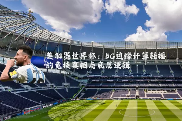 美加墨世界杯：5G边缘计算转播的竞技真相与底层逻辑