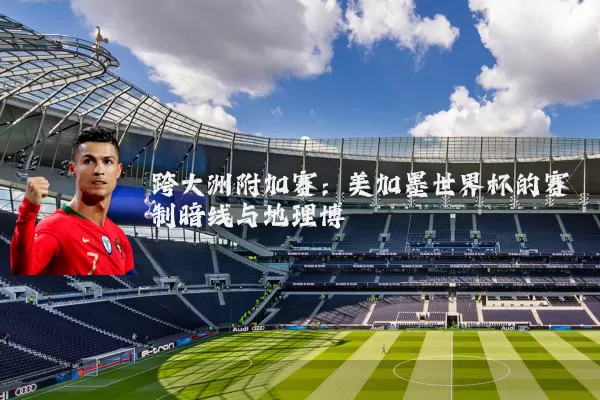 跨大洲附加赛:美加墨世界杯的赛制暗线与地理博弈